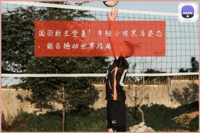 国羽新王登基！年轻小将黑马姿态，能否撼动世界格局