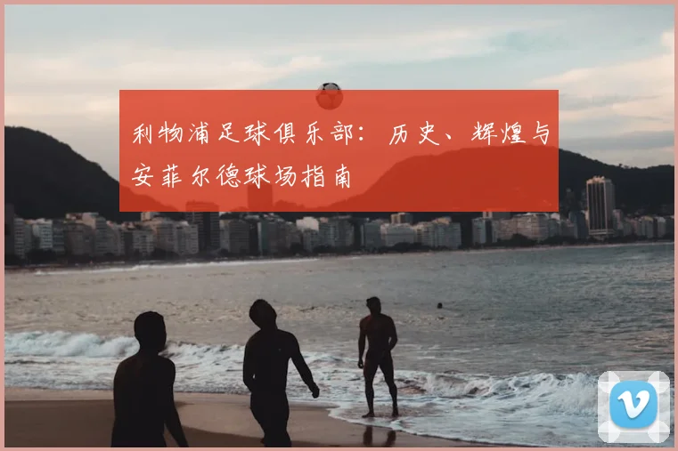 利物浦足球俱乐部：历史、辉煌与安菲尔德球场指南