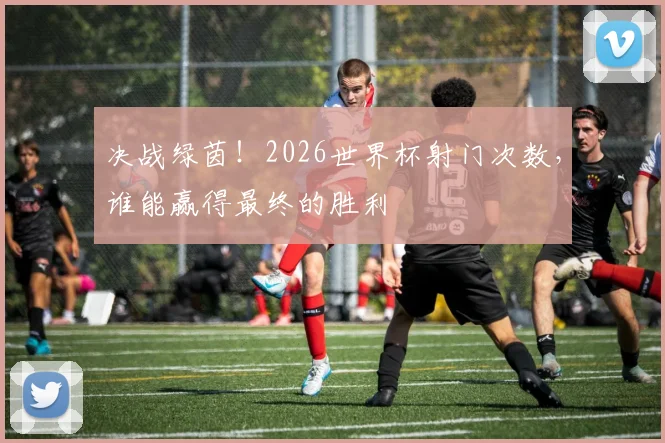 决战绿茵！2026世界杯射门次数，谁能赢得最终的胜利