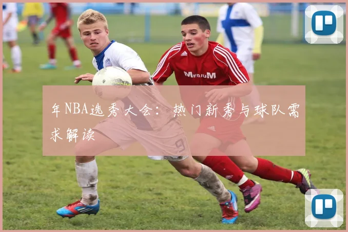 年NBA选秀大会：热门新秀与球队需求解读