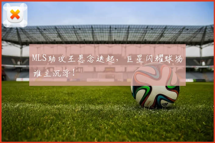 MLS助攻王悬念迭起，巨星闪耀球场谁主沉浮！