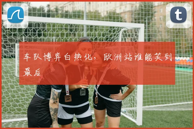 车队博弈白热化，欧洲站谁能笑到最后