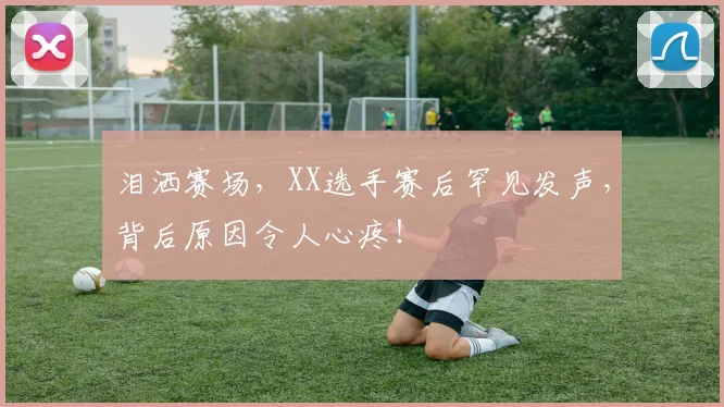 泪洒赛场，XX选手赛后罕见发声，背后原因令人心疼！