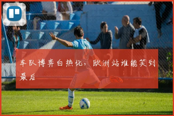 车队博弈白热化，欧洲站谁能笑到最后