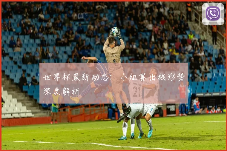 世界杯最新动态：小组赛出线形势深度解析