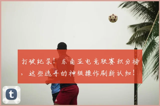 打破纪录！东南亚电竞联赛积分榜，这些选手的神级操作刷新认知！