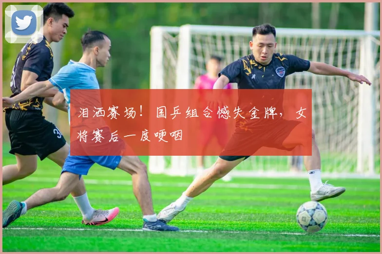 泪洒赛场！国乒组合憾失金牌，女将赛后一度哽咽