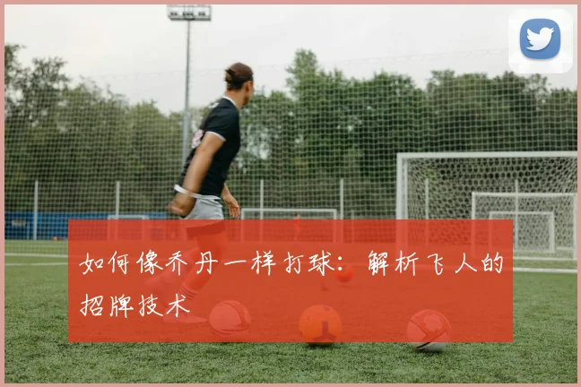 如何像乔丹一样打球:解析飞人的招牌技术