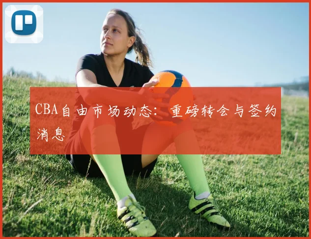 CBA自由市场动态：重磅转会与签约消息