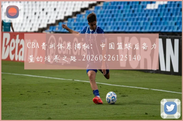 CBA青训体系揭秘：中国篮球后备力量的培养之路_20260526125140