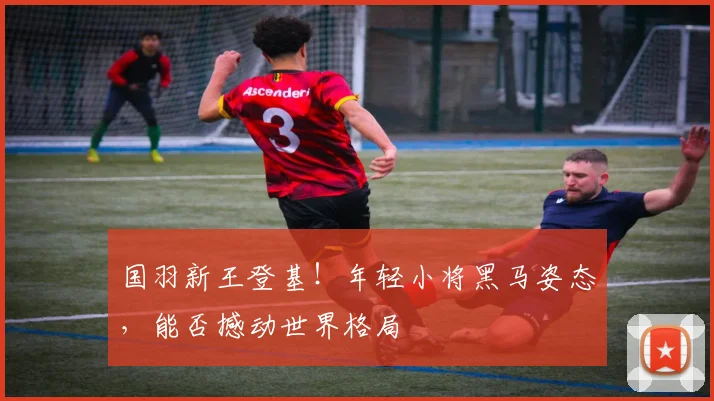 国羽新王登基！年轻小将黑马姿态，能否撼动世界格局
