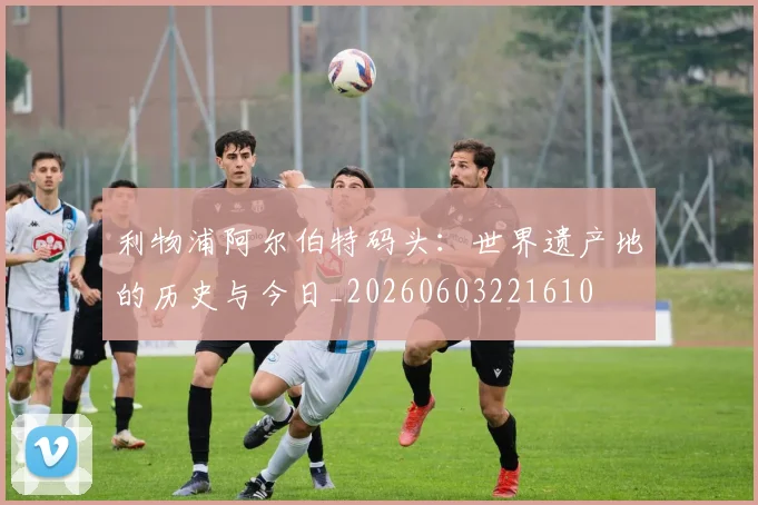 利物浦阿尔伯特码头:世界遗产地的历史与今日_20260603221610