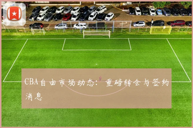 CBA自由市场动态：重磅转会与签约消息