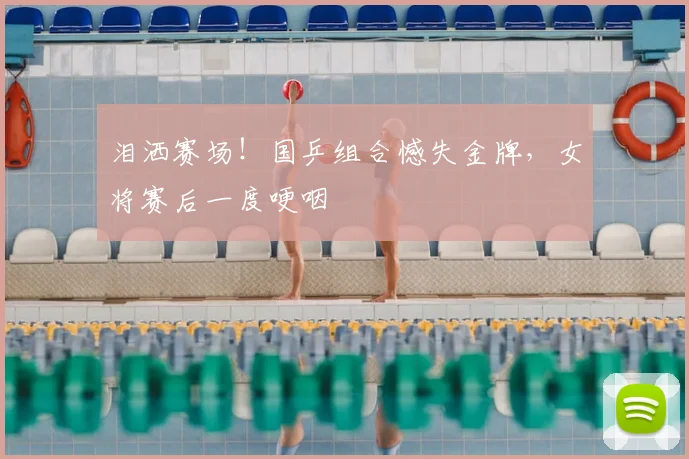 泪洒赛场！国乒组合憾失金牌，女将赛后一度哽咽