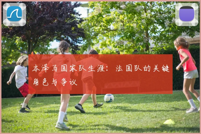 本泽马国家队生涯：法国队的关键角色与争议