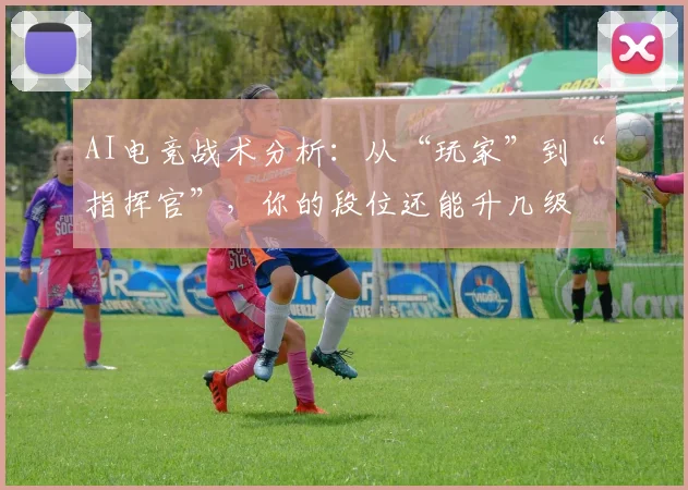 AI电竞战术分析：从“玩家”到“指挥官”，你的段位还能升几级